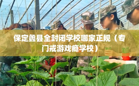 保定蠡县全封闭学校哪家正规（专门戒游戏瘾学校）