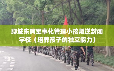 聊城东阿军事化管理小孩叛逆封闭学校（培养孩子的独立能力）