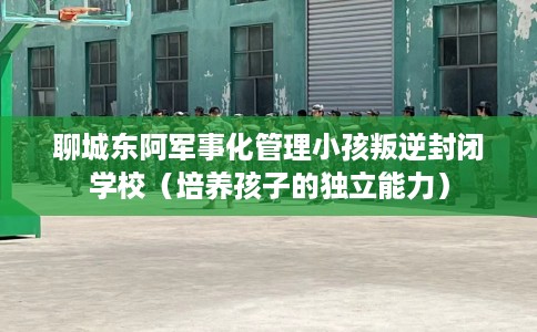 聊城东阿军事化管理小孩叛逆封闭学校（培养孩子的独立能力）