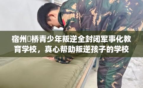 宿州埇桥青少年叛逆全封闭军事化教育学校，真心帮助叛逆孩子的学校推荐！