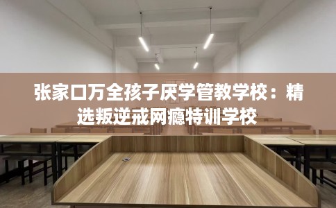 张家口万全孩子厌学管教学校：精选叛逆戒网瘾特训学校