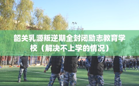 韶关乳源叛逆期全封闭励志教育学校（解决不上学的情况）