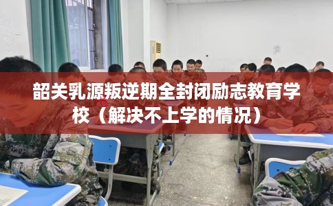 韶关乳源叛逆期全封闭励志教育学校（解决不上学的情况）