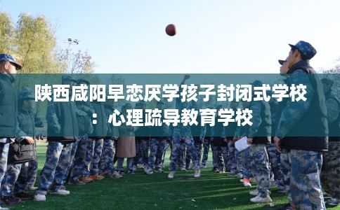陕西咸阳早恋厌学孩子封闭式学校：心理疏导教育学校
