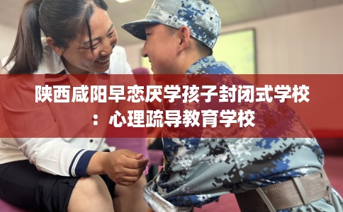 陕西咸阳早恋厌学孩子封闭式学校：心理疏导教育学校