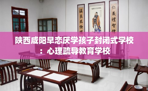 陕西咸阳早恋厌学孩子封闭式学校：心理疏导教育学校