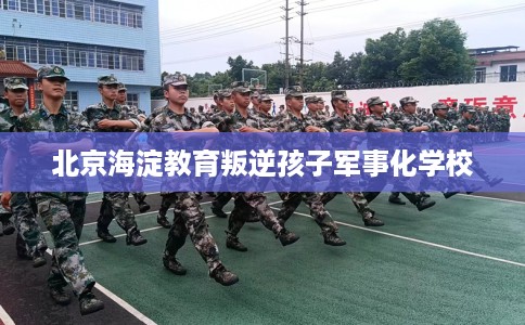 北京海淀教育叛逆孩子军事化学校