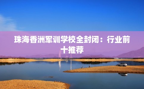 珠海香洲军训学校全封闭：行业前十推荐