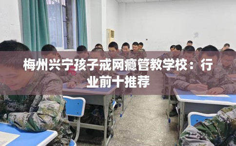 梅州兴宁孩子戒网瘾管教学校：行业前十推荐