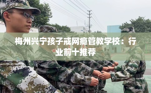 梅州兴宁孩子戒网瘾管教学校：行业前十推荐