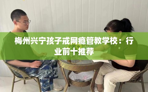 梅州兴宁孩子戒网瘾管教学校：行业前十推荐