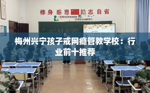 梅州兴宁孩子戒网瘾管教学校：行业前十推荐