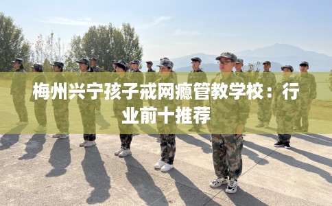 梅州兴宁孩子戒网瘾管教学校：行业前十推荐