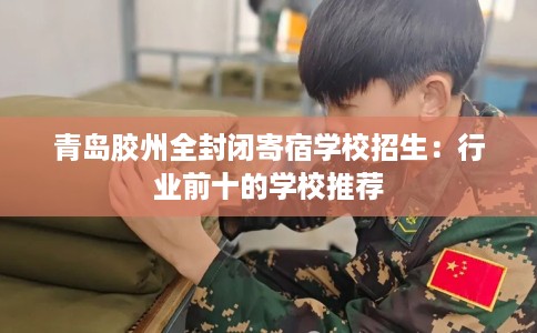 青岛胶州全封闭寄宿学校招生：行业前十的学校推荐