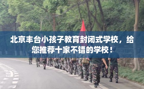 北京丰台小孩子教育封闭式学校，给您推荐十家不错的学校！