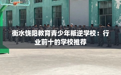 衡水饶阳教育青少年叛逆学校：行业前十的学校推荐