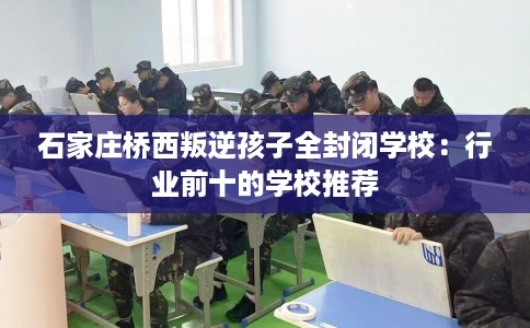 石家庄桥西叛逆孩子全封闭学校：行业前十的学校推荐