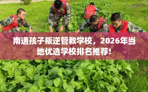 南通孩子叛逆管教学校，2026年当地优选学校排名推荐!
