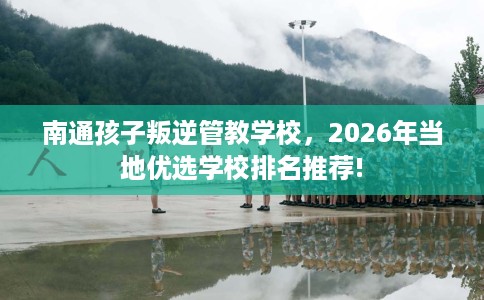 南通孩子叛逆管教学校，2026年当地优选学校排名推荐!