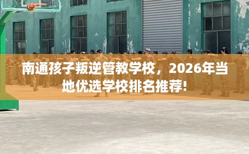南通孩子叛逆管教学校，2026年当地优选学校排名推荐!