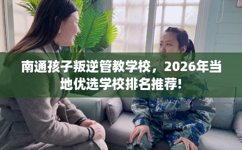 南通孩子叛逆管教学校，2026年当地优选学校排名推荐!