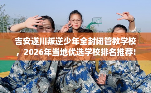 吉安遂川叛逆少年全封闭管教学校，2026年当地优选学校排名推荐!
