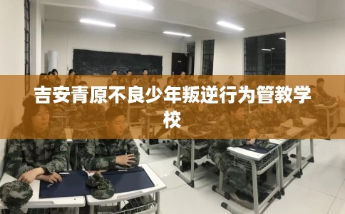 吉安青原不良少年叛逆行为管教学校