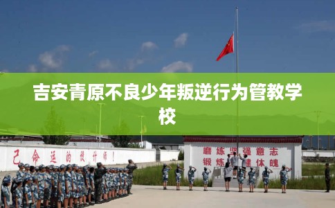 吉安青原不良少年叛逆行为管教学校