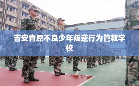 吉安青原不良少年叛逆行为管教学校