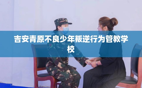 吉安青原不良少年叛逆行为管教学校
