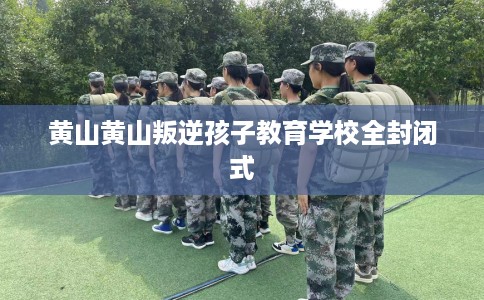 黄山黄山叛逆孩子教育学校全封闭式