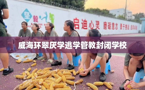 威海环翠厌学逃学管教封闭学校