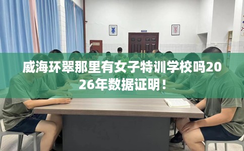 威海环翠那里有女子特训学校吗2026年数据证明！