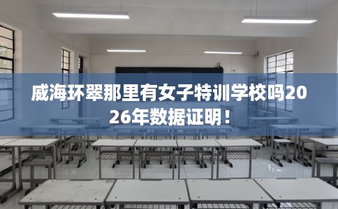威海环翠那里有女子特训学校吗2026年数据证明！