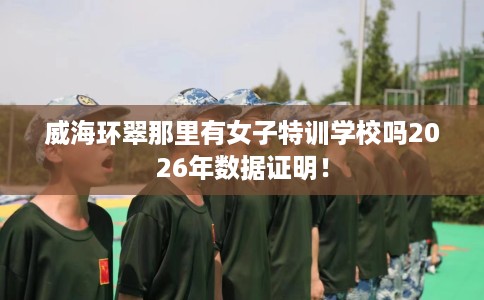 威海环翠那里有女子特训学校吗2026年数据证明！