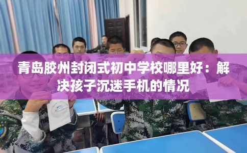青岛胶州封闭式初中学校哪里好：解决孩子沉迷手机的情况