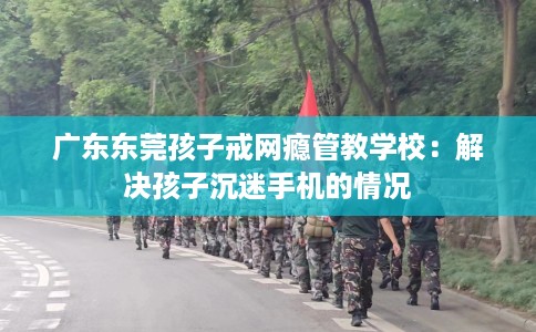 广东东莞孩子戒网瘾管教学校：解决孩子沉迷手机的情况