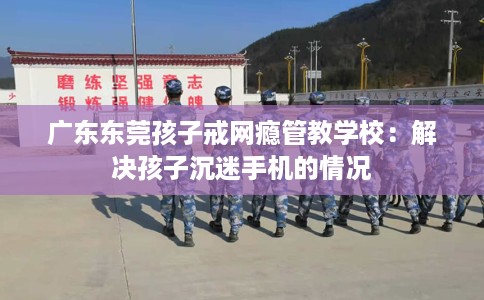 广东东莞孩子戒网瘾管教学校：解决孩子沉迷手机的情况