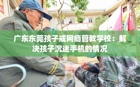 广东东莞孩子戒网瘾管教学校：解决孩子沉迷手机的情况