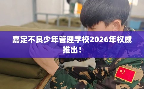 嘉定不良少年管理学校2026年权威推出！