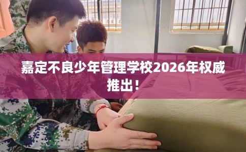 嘉定不良少年管理学校2026年权威推出！