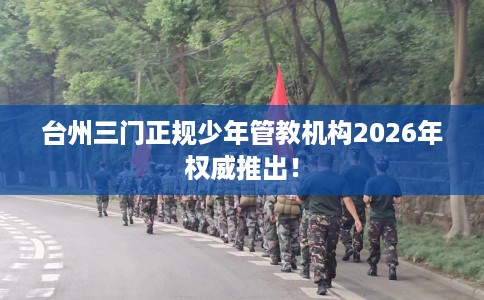 台州三门正规少年管教机构2026年权威推出！