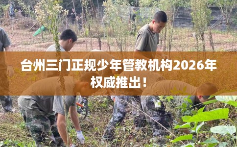 台州三门正规少年管教机构2026年权威推出！