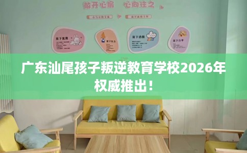广东汕尾孩子叛逆教育学校2026年权威推出！