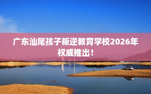 广东汕尾孩子叛逆教育学校2026年权威推出！
