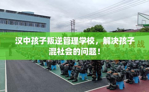汉中孩子叛逆管理学校，解决孩子混社会的问题！