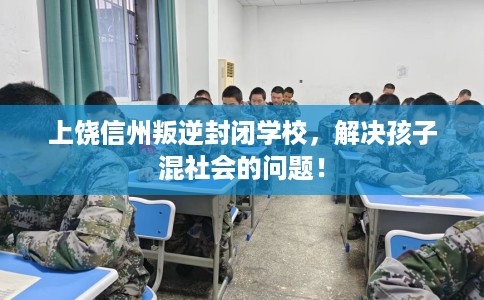 上饶信州叛逆封闭学校，解决孩子混社会的问题！