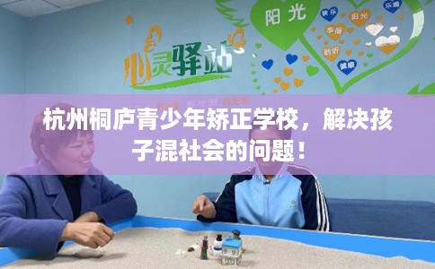 杭州桐庐青少年矫正学校，解决孩子混社会的问题！
