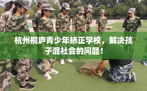 杭州桐庐青少年矫正学校，解决孩子混社会的问题！