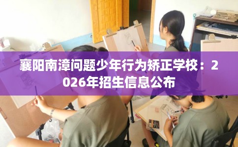 襄阳南漳问题少年行为矫正学校：2026年招生信息公布